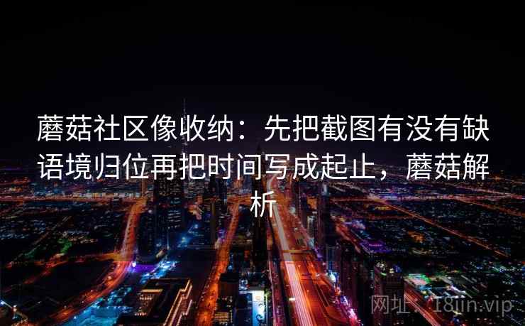 蘑菇社区像收纳：先把截图有没有缺语境归位再把时间写成起止，蘑菇解析