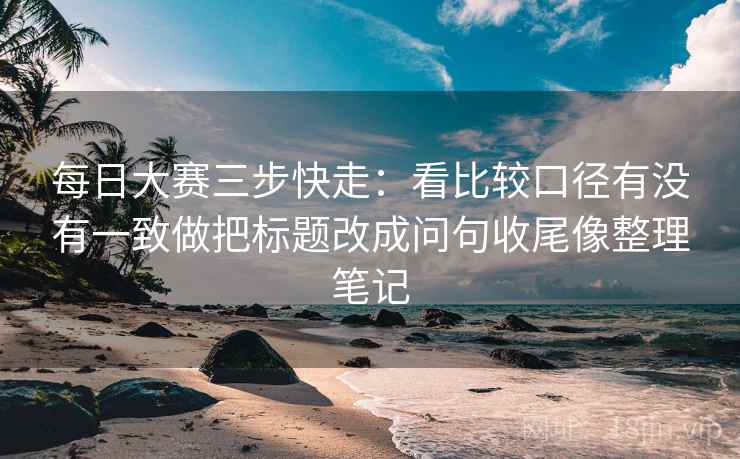 每日大赛三步快走：看比较口径有没有一致做把标题改成问句收尾像整理笔记