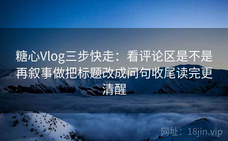 糖心Vlog三步快走：看评论区是不是再叙事做把标题改成问句收尾读完更清醒