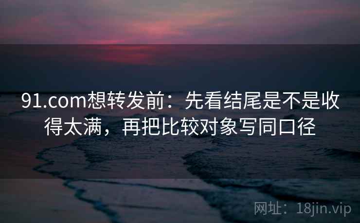 91.com想转发前:先看结尾是不是收得太满,再把比较对象写同口径 91.com想转发前:先看结尾是不是收得太满,再把比较对象写同口径