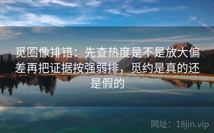 觅圈像排错:先查热度是不是放大偏差再把证据按强弱排,觅约是真的还是假的 觅圈像排错:先查热度是不是放大偏差再把证据按强弱排,觅约是真的还是假的