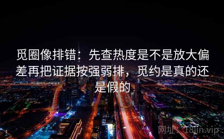 觅圈像排错:先查热度是不是放大偏差再把证据按强弱排,觅约是真的还是假的 觅圈像排错:先查热度是不是放大偏差再把证据按强弱排,觅约是真的还是假的