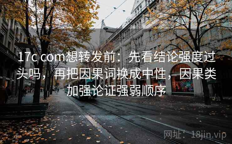 17c com想转发前：先看结论强度过头吗，再把因果词换成中性，因果类加强论证强弱顺序