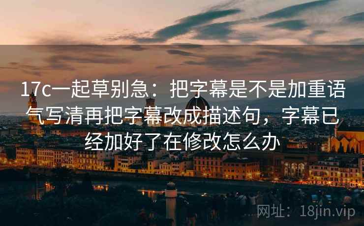17c一起草别急:把字幕是不是加重语气写清再把字幕改成描述句,字幕已经加好了在修改怎么办 17c一起草别急:把字幕是不是加重语气写清再把字幕改成描述句,字幕已经加好了在修改怎么办