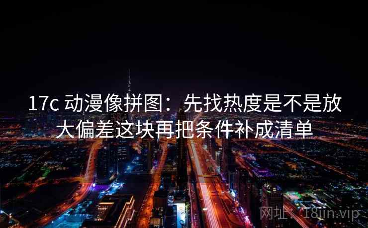 17c 动漫像拼图：先找热度是不是放大偏差这块再把条件补成清单