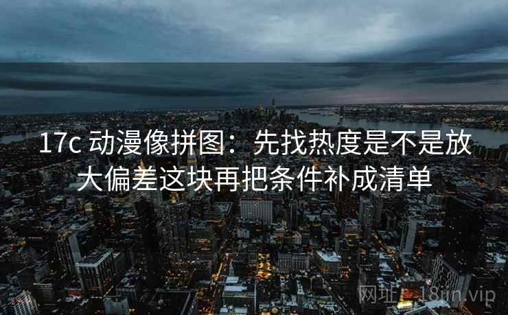 17c 动漫像拼图：先找热度是不是放大偏差这块再把条件补成清单
