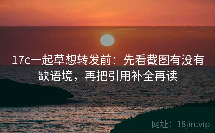 17c一起草想转发前:先看截图有没有缺语境,再把引用补全再读