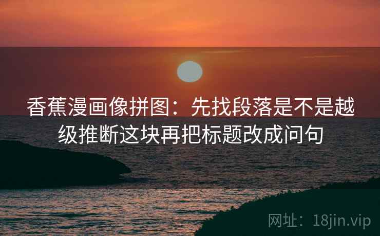 香蕉漫画像拼图:先找段落是不是越级推断这块再把标题改成问句 香蕉漫画像拼图:先找段落是不是越级推断这块再把标题改成问句