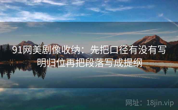 91网美剧像收纳：先把口径有没有写明归位再把段落写成提纲