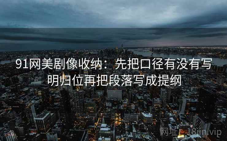 91网美剧像收纳:先把口径有没有写明归位再把段落写成提纲 91网美剧像收纳:先把口径有没有写明归位再把段落写成提纲