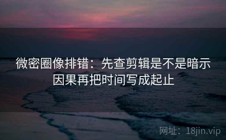 微密圈像排错:先查剪辑是不是暗示因果再把时间写成起止 微密圈像排错:先查剪辑是不是暗示因果再把时间写成起止