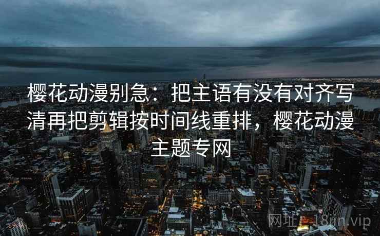 樱花动漫别急:把主语有没有对齐写清再把剪辑按时间线重排,樱花动漫主题专网