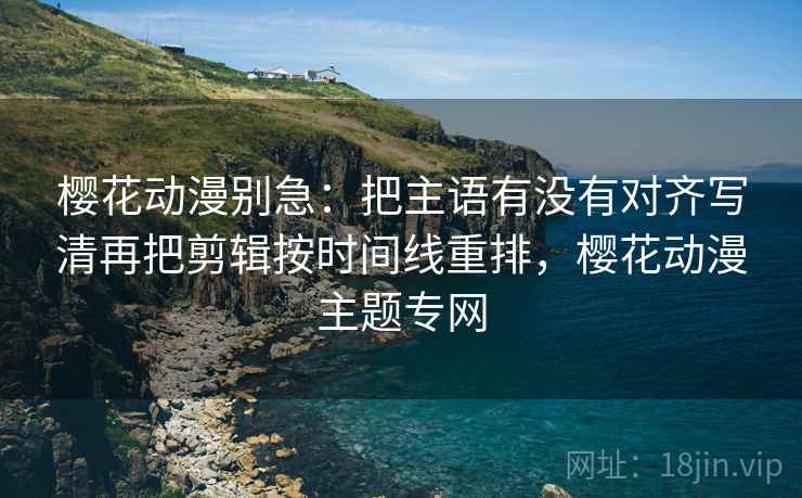樱花动漫别急:把主语有没有对齐写清再把剪辑按时间线重排,樱花动漫主题专网 樱花动漫别急:把主语有没有对齐写清再把剪辑按时间线重排,樱花动漫主题专网