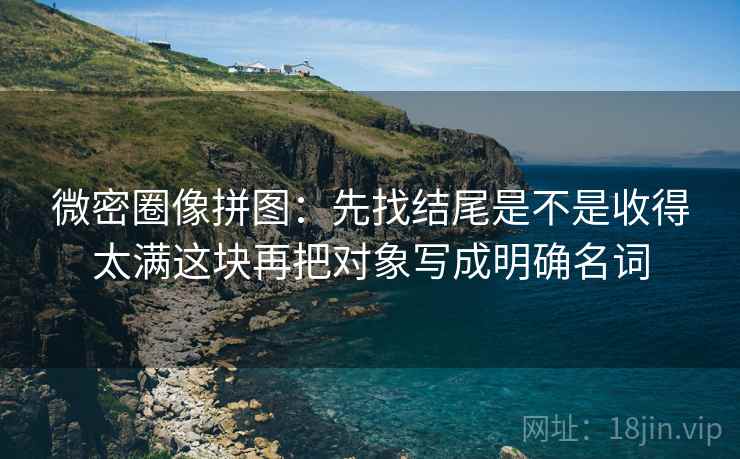 微密圈像拼图：先找结尾是不是收得太满这块再把对象写成明确名词