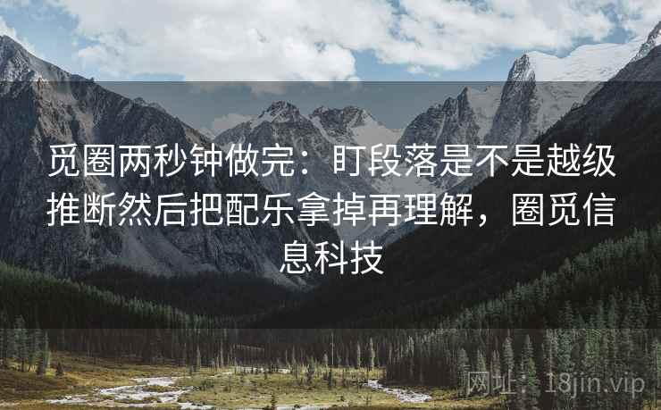 觅圈两秒钟做完:盯段落是不是越级推断然后把配乐拿掉再理解,圈觅信息科技