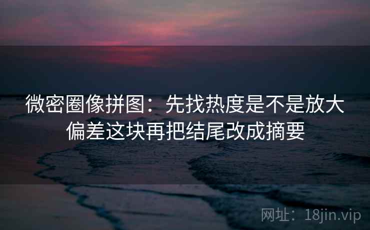 微密圈像拼图:先找热度是不是放大偏差这块再把结尾改成摘要