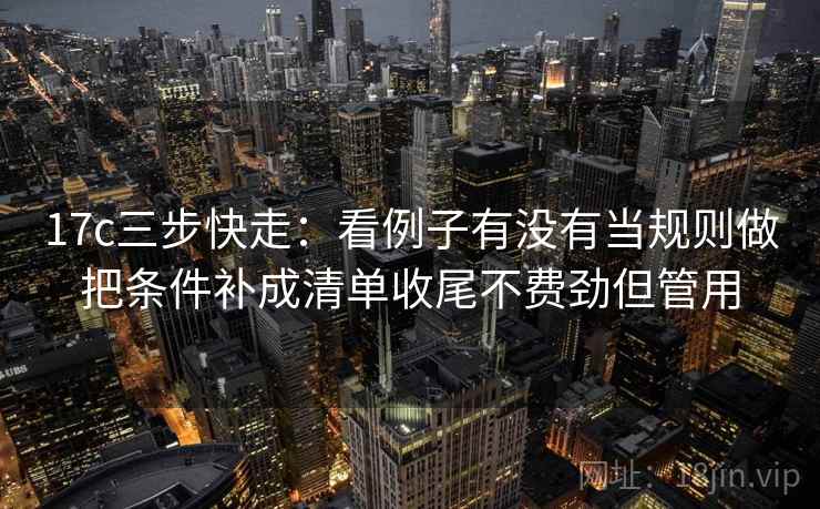 17c三步快走:看例子有没有当规则做把条件补成清单收尾不费劲但管用 17c三步快走:看例子有没有当规则做把条件补成清单收尾不费劲但管用