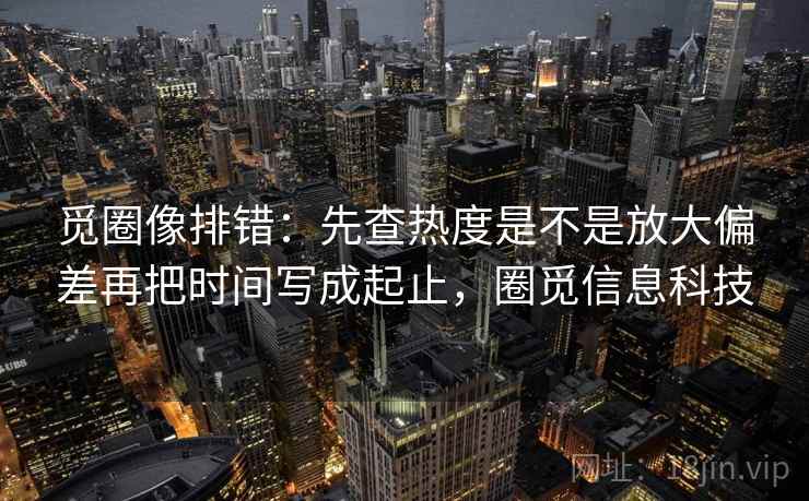 觅圈像排错：先查热度是不是放大偏差再把时间写成起止，圈觅信息科技