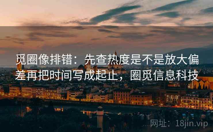 觅圈像排错:先查热度是不是放大偏差再把时间写成起止,圈觅信息科技 觅圈像排错:先查热度是不是放大偏差再把时间写成起止,圈觅信息科技