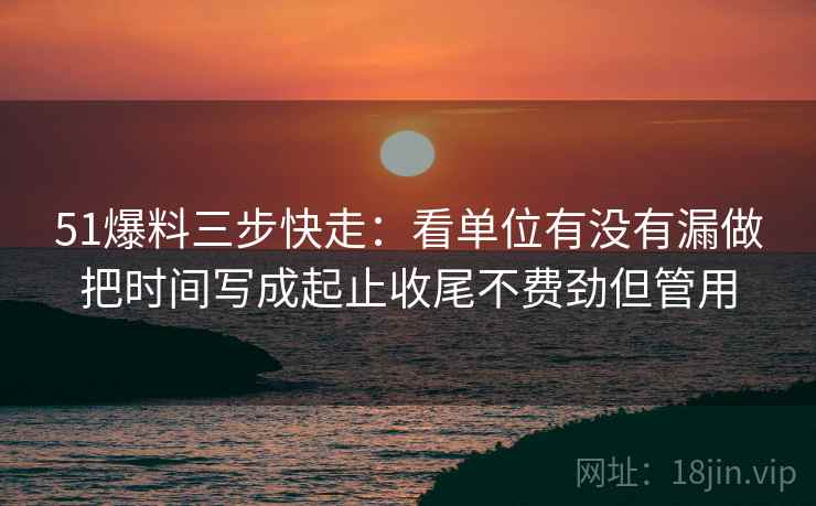 51爆料三步快走:看单位有没有漏做把时间写成起止收尾不费劲但管用