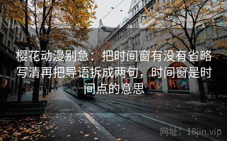 樱花动漫别急:把时间窗有没有省略写清再把导语拆成两句,时间窗是时间点的意思 樱花动漫别急:把时间窗有没有省略写清再把导语拆成两句,时间窗是时间点的意思