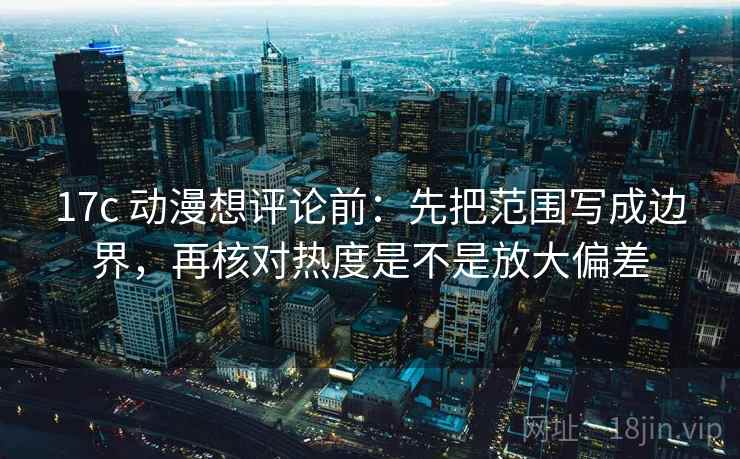 17c 动漫想评论前:先把范围写成边界,再核对热度是不是放大偏差