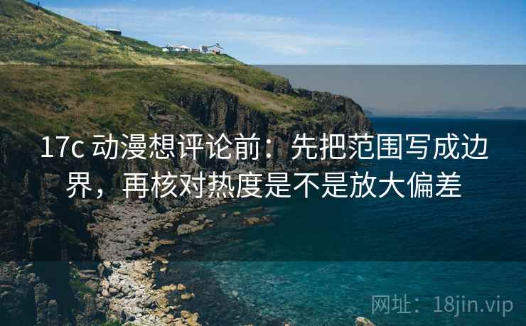17c 动漫想评论前:先把范围写成边界,再核对热度是不是放大偏差 17c 动漫想评论前:先把范围写成边界,再核对热度是不是放大偏差