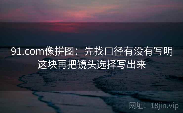 91.com像拼图:先找口径有没有写明这块再把镜头选择写出来 91.com像拼图:先找口径有没有写明这块再把镜头选择写出来