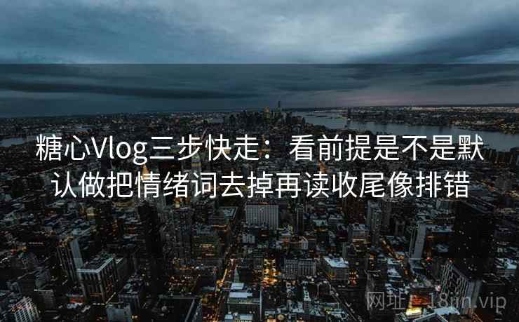 糖心Vlog三步快走：看前提是不是默认做把情绪词去掉再读收尾像排错