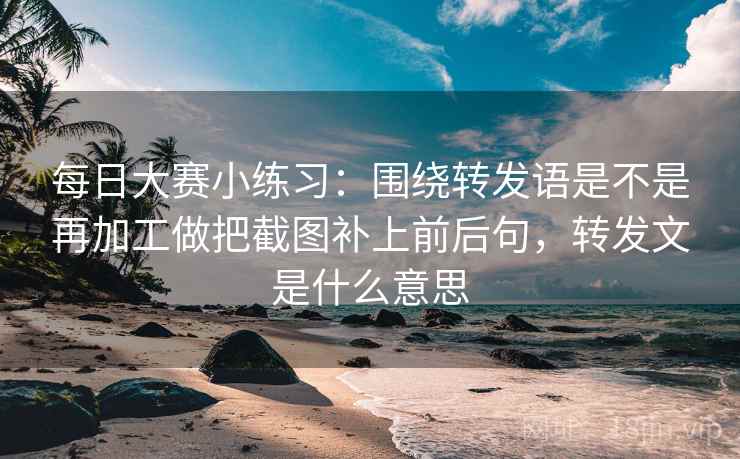 每日大赛小练习:围绕转发语是不是再加工做把截图补上前后句,转发文是什么意思 每日大赛小练习:围绕转发语是不是再加工做把截图补上前后句,转发文是什么意思