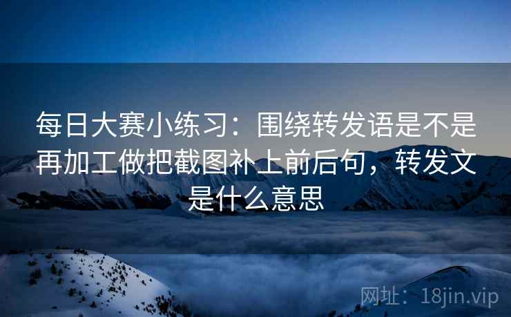 每日大赛小练习:围绕转发语是不是再加工做把截图补上前后句,转发文是什么意思