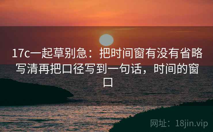 17c一起草别急:把时间窗有没有省略写清再把口径写到一句话,时间的窗口