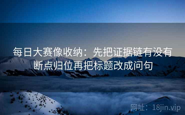 每日大赛像收纳:先把证据链有没有断点归位再把标题改成问句 每日大赛像收纳:先把证据链有没有断点归位再把标题改成问句
