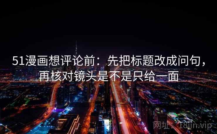 51漫画想评论前:先把标题改成问句,再核对镜头是不是只给一面 51漫画想评论前:先把标题改成问句,再核对镜头是不是只给一面