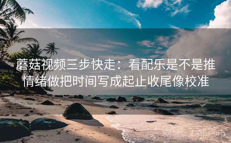 蘑菇视频三步快走:看配乐是不是推情绪做把时间写成起止收尾像校准 蘑菇视频三步快走:看配乐是不是推情绪做把时间写成起止收尾像校准