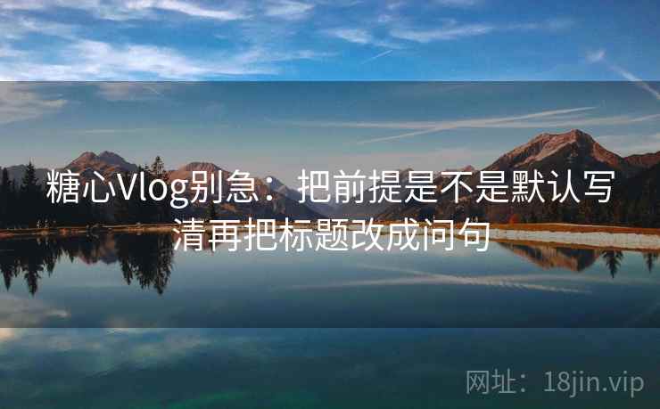 糖心Vlog别急:把前提是不是默认写清再把标题改成问句 糖心Vlog别急:把前提是不是默认写清再把标题改成问句