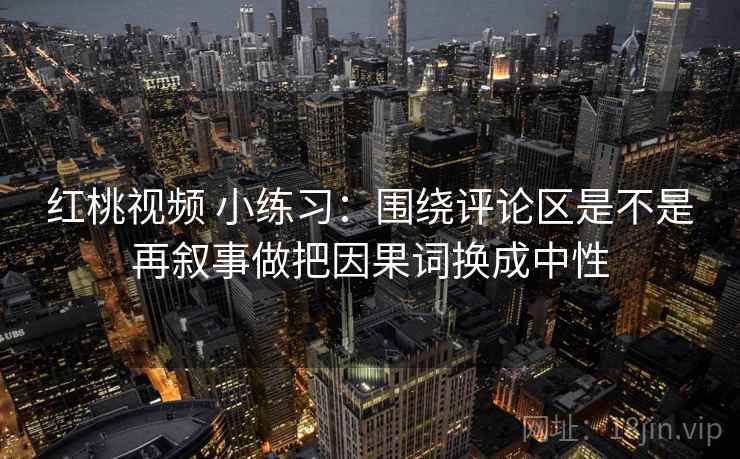 红桃视频 小练习:围绕评论区是不是再叙事做把因果词换成中性
