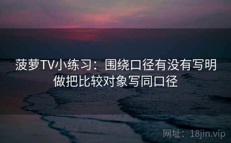 菠萝TV小练习:围绕口径有没有写明做把比较对象写同口径 菠萝TV小练习:围绕口径有没有写明做把比较对象写同口径