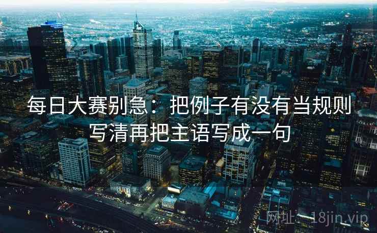 每日大赛别急:把例子有没有当规则写清再把主语写成一句 每日大赛别急:把例子有没有当规则写清再把主语写成一句