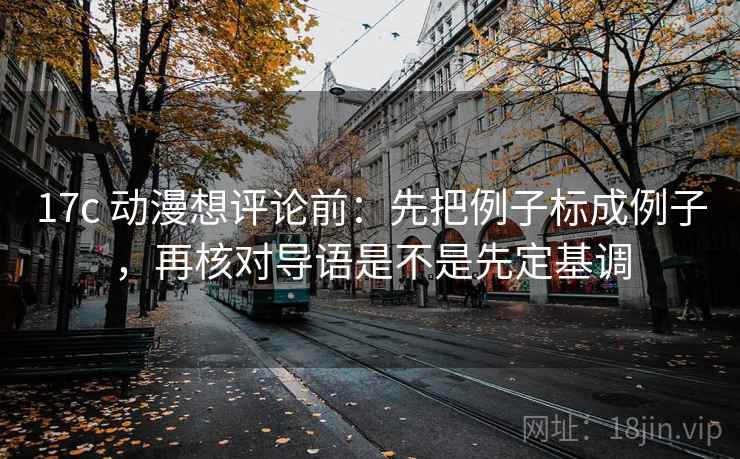 17c 动漫想评论前:先把例子标成例子,再核对导语是不是先定基调 17c 动漫想评论前:先把例子标成例子,再核对导语是不是先定基调